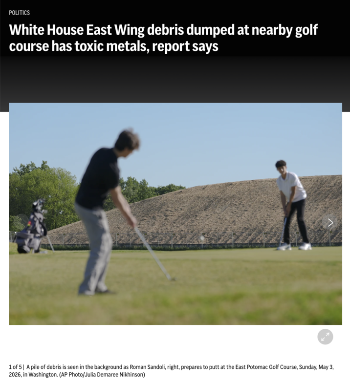 POLITICS White Hous has toxic metals, report says Later Subscribe olf course 1 of 5 A pile of debris is seen in the background as Roman Sandoli, right, prepares to putt at the East Potomac Golf Course, Sunday, May 3, 2026, in Washington. (AP Photo/Julia Demaree Nikhinson) 71