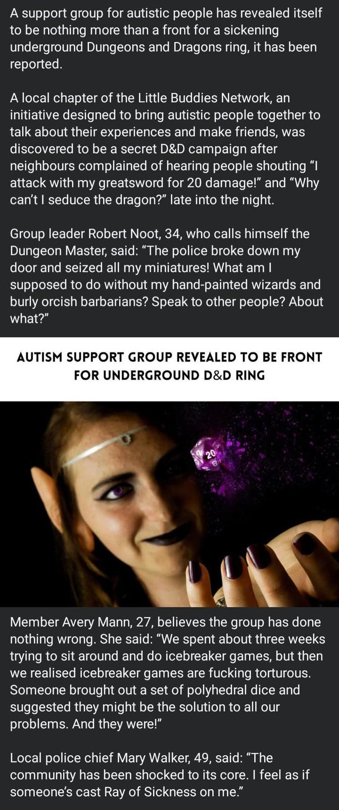 A support group for autistic people has revealed itself to be nothing more than a front for a sickening underground Dungeons and Dragons ring, it has been reported. A local chapter of the Little Buddies Network, an initiative designed to bring autistic people together to talk about their experiences and make friends, was discovered to be a secret D&D campaign after neighbours complained of hearing people shouting "I attack with my greatsword for 20 damage!" and "Why can't I seduce the dragon?" late into the night. Group leader Robert Noot, 34, who calls himself the Dungeon Master, said: "The police broke down my door and seized all my miniatures! What am I supposed to do without my hand-painted wizards and burly orcish barbarians? Speak to other people? About what?" AUTISM SUPPORT GROUP REVEALED TO BE FRONT FOR UNDERGROUND D&D RING 20 Member Avery Mann, 27, believes the group has done nothing wrong. She said: "We spent about three weeks trying to sit around and do icebreaker games, but then we realised icebreaker games are f------ torturous. Someone brought out a set of polyhedral dice and suggested they might be the solution to all our problems. And they were!" Local police chief Mary Walker, 49, said: "The community has been shocked to its core. I feel as if someone's cast Ray of Sickness on me."