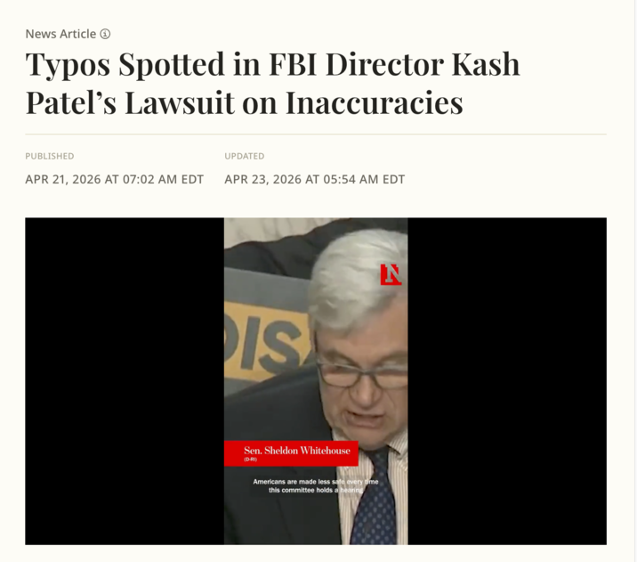 News Article ① Typos Spotted in FBI Director Kash Patel's Lawsuit on Inaccuracies PUBLISHED UPDATED APR 21, 2026 AT 07:02 AM EDT APR 23, 2026 AT 05:54 AM EDT IS N Sen. Sheldon Whitehouse (D-RI) Americans are made less safe every time this committee holds a hearing