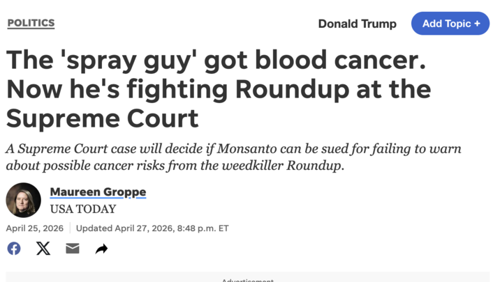 POLITICS Donald Add Topic + The 'spray guy' got blood cancer. Now he's fighting Roundup at the Supreme Court A Supreme Court case will decide if Monsanto can be sued for failing to warn about possible cancer risks from the weedkiller Roundup. Maureen Groppe USA TODAY April 25, 2026 Є X ☑ + Updated April 27, 2026, 8:48 p.m. ET Advertisement.