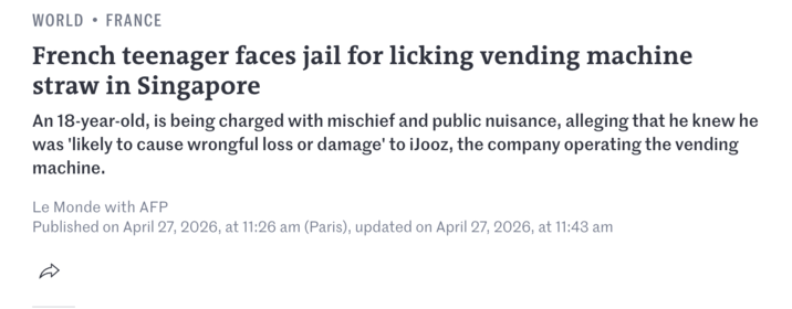 WORLD • FRANCE French teenager faces jail for licking vending machine straw in Singapore An 18-year-old, is being charged with mischief and public nuisance, alleging that he knew he was 'likely to cause wrongful loss or damage' to iJooz, the company operating the vending machine. Le Monde with AFP Published on April 27, 2026, at 11:26 am (Paris), updated on April 27, 2026, at 11:43 am