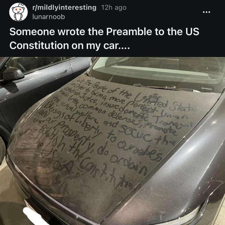 r/mildlyinteresting 12h ago lunarnoob Someone wrote the Preamble to the US Constitution on my car.... establish Justice, insure domestic Tranquil rovide for the commen defense Premote the in Order to forma more perfect Union. The People of the United State Blessings of Liberty to ourakes and establish an ar property, do ordain blish the constitut