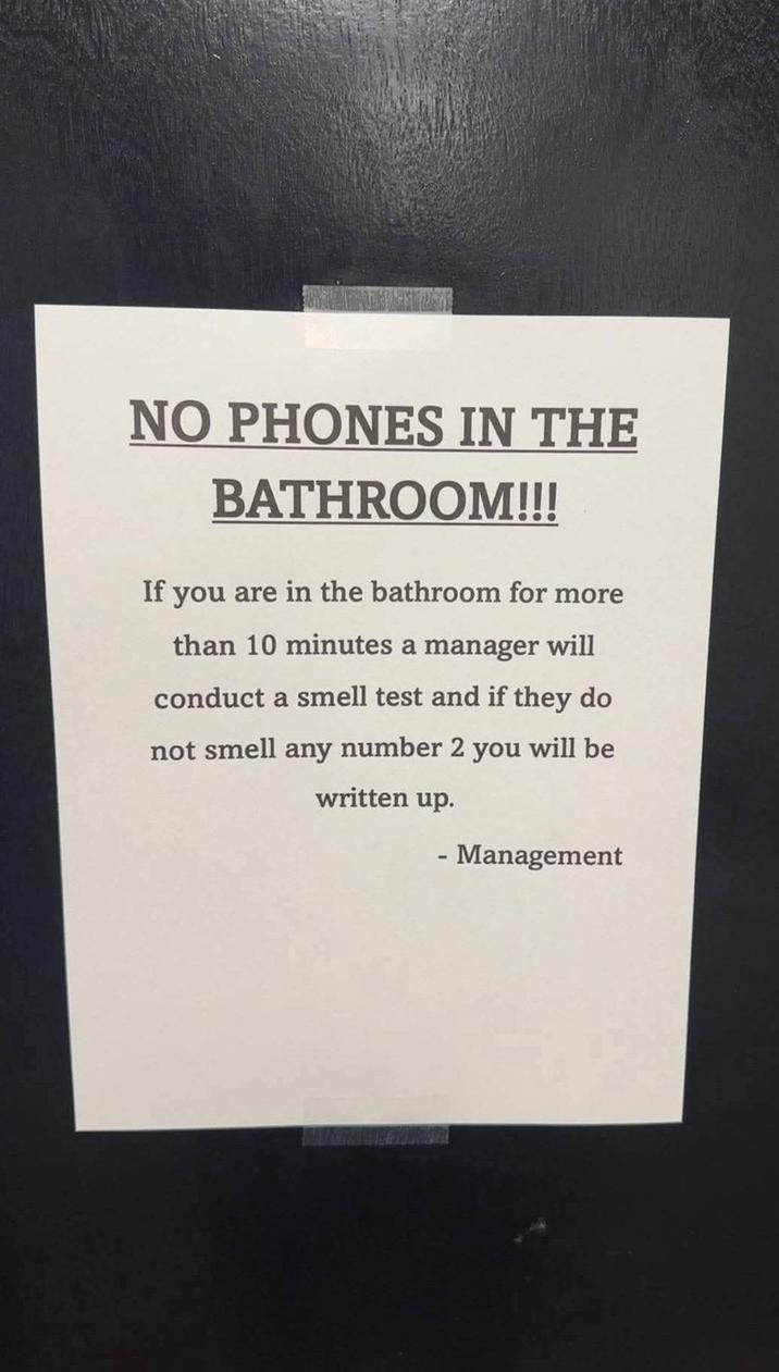 NO PHONES IN THE BATHROOM!!! If you are in the bathroom for more than 10 minutes a manager will conduct a smell test and if they do not smell any number 2 you will be written up. - Management