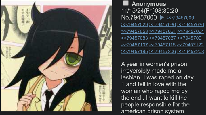 Zep るで Anonymous 11/15/24(Fri)08:39:20 No.79457000 >>79457006 >>79457029 >>79457030 >>79457036 >>79457053 >>79457061 >>79457064 >>79457083 >>79457087 >>79457091 >>79457107 >>79457116 >>79457122 >>79457185 >>79457206 >>79457208 A year in women's prison irreversibly made me a lesbian. I was r---- on day 1 and fell in love with the woman who r---- me by the end. I want to kill the people responsible for the american prison system