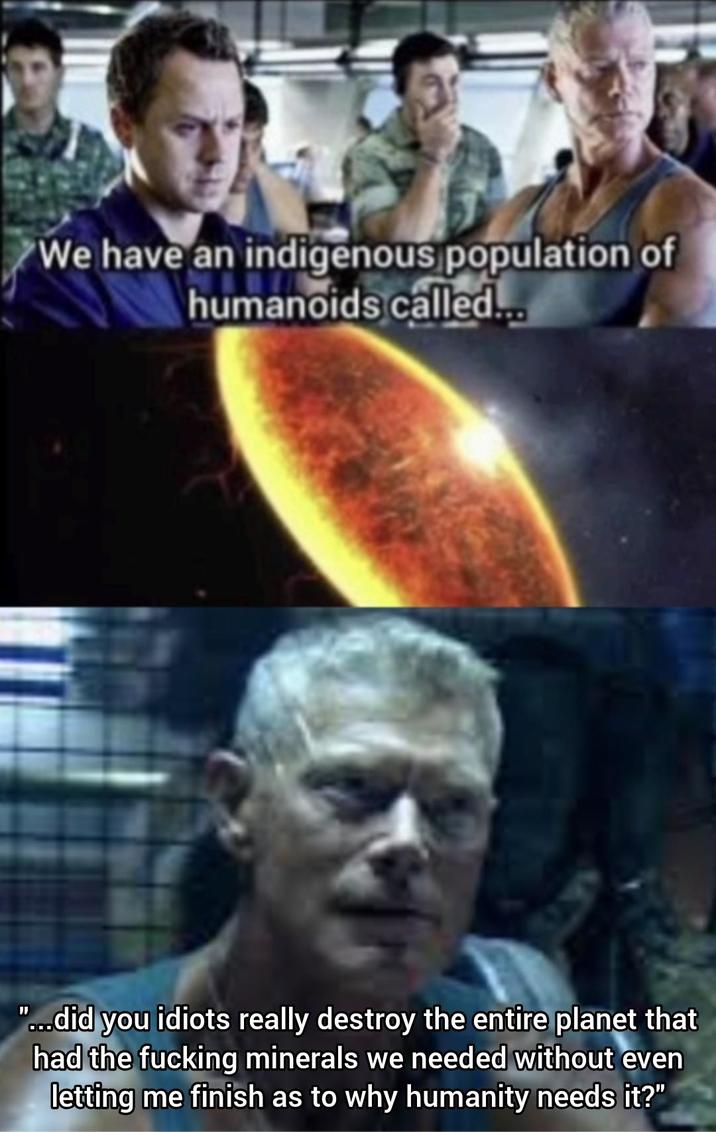 We have an indigenous population of humanoids called... "...did you idiots really destroy the entire planet that had the f------ minerals we needed without even letting me finish as to why humanity needs it?"