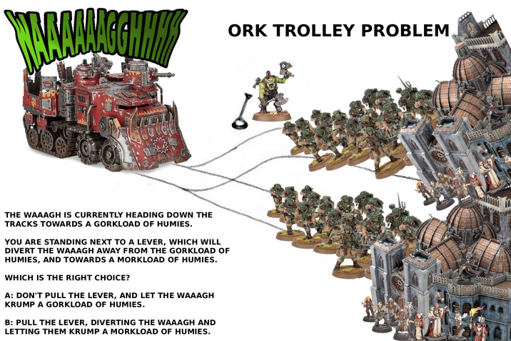 AAAAGGHHH THE WAAAGH IS CURRENTLY HEADING DOWN THE TRACKS TOWARDS A GORKLOAD OF HUMIES. YOU ARE STANDING NEXT TO A LEVER, WHICH WILL DIVERT THE WAAAGH AWAY FROM THE GORKLOAD OF HUMIES, AND TOWARDS A MORKLOAD OF HUMIES. WHICH IS THE RIGHT CHOICE? A: DON'T PULL THE LEVER, AND LET THE WAAAGH KRUMP A GORKLOAD OF HUMIES. B: PULL THE LEVER, DIVERTING THE WAAAGH AND LETTING THEM KRUMP A MORKLOAD OF HUMIES. ORK TROLLEY PROBLEM
