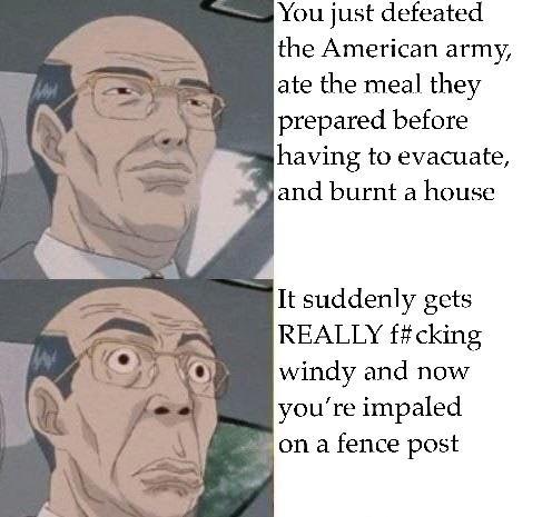 You just defeated the American army, ate the meal they prepared before having to evacuate, and burnt a house It suddenly gets REALLY f#cking windy and now you're impaled on a fence post