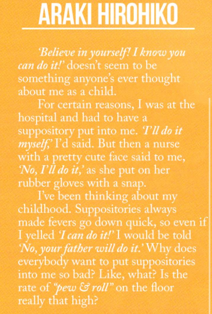 ARAKI HIROHIKO Believe in yourself! I know you can do it!' doesn't seem to be something anyone's ever thought about me as a child. For certain reasons, I was at the hospital and had to have a suppository put into me. I'll do it myself,' I'd said. But then a nurse with a pretty cute face said to me, No, I'll do it,' as she put on her rubber gloves with a snap. I've been thinking about my childhood. Suppositories always made fevers go down quick, so even if I yelled 'I can do it!" I would be told No, your father will do it.' Why does everybody want to put suppositories into me so bad? Like, what? Is the rate of "pew & roll" on the floor really that high?