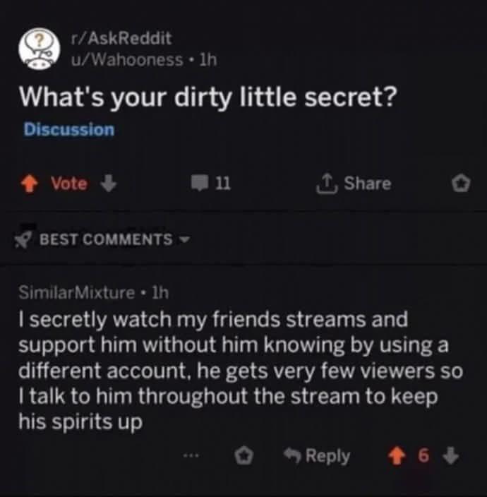 r/AskReddit u/Wahooness ⚫ 1h What's your dirty little secret? Discussion ↑ Vote-> BEST COMMENTS 11 ↑ Share Similar Mixture⚫ lh I secretly watch my friends streams and support him without him knowing by using a different account, he gets very few viewers so I talk to him throughout the stream to keep his spirits up Reply +6+>