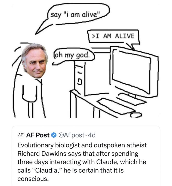 say "i am alive" (oh my god. >I AM ALIVE 110 AF. AF Post @AFpost. 4d Evolutionary biologist and outspoken atheist Richard Dawkins says that after spending three days interacting with Claude, which he calls "Claudia," he is certain that it is conscious.