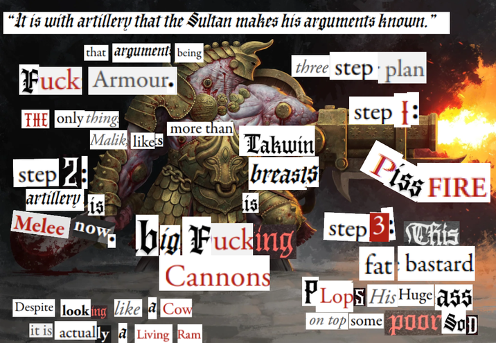 " “It is with artillery that the Sultan makes his arguments known. that argument being F--- Armour. three step plan THE only thing step : more than Malik likes Takwin step 2 breasts artillery 15 Piss FIRE 1s Melee now big F------ Cannons Despite looking like a Cow it is actually a Living Ram PLops His Huge ass on top some poor SoD step 3 his fat bastard