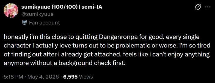 sumikyuue (100/100) | semi-IA @sumikyuue Fan account 0 ... honestly i'm this close to quitting Danganronpa for good. every single character i actually love turns out to be problematic or worse. i'm so tired of finding out after i already got attached. feels like i can't enjoy anything anymore without a background check first. 5:18 PM - May 4, 2026 6,595 Views