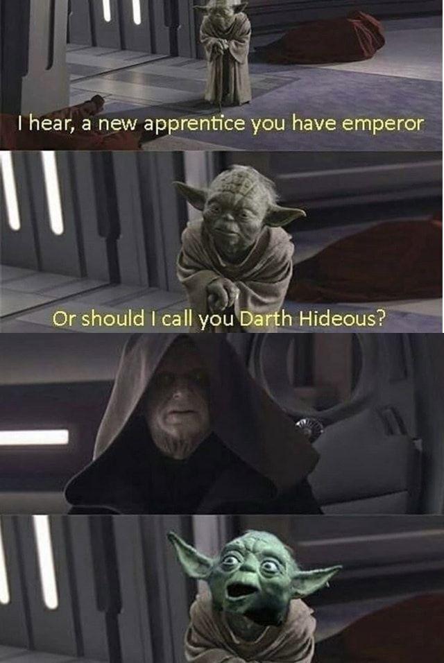 I hear, a new apprentice you have emperor Or should I call you Darth Hideous?