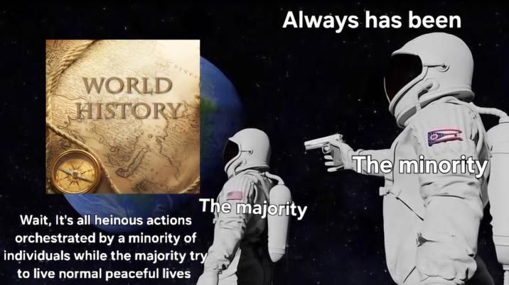 WORLD HISTORY Always has been The majority Wait, It's all heinous actions orchestrated by a minority of individuals while the majority try to live normal peaceful lives The minority
