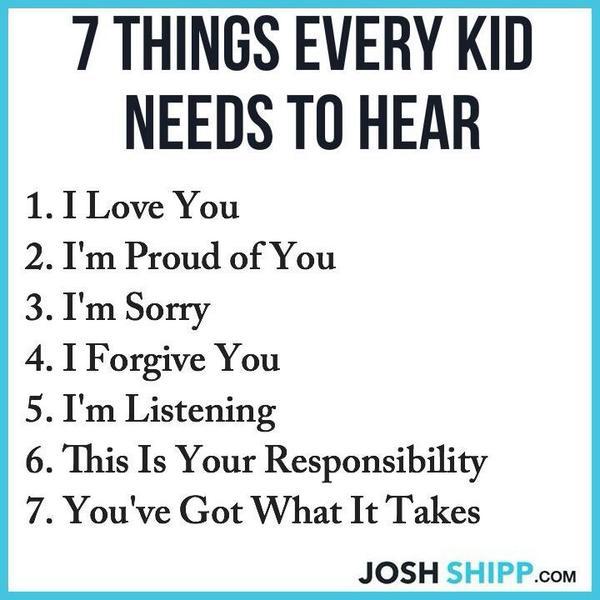 7 THINGS EVERY KID NEEDS TO HEAR 1. I Love You 2. I'm Proud of You 3. I'm Sorry 4. I Forgive You 5. I'm Listening 6. This Is Your Responsibility 7. You've Got What It Takes JOSH SHIPP.COM