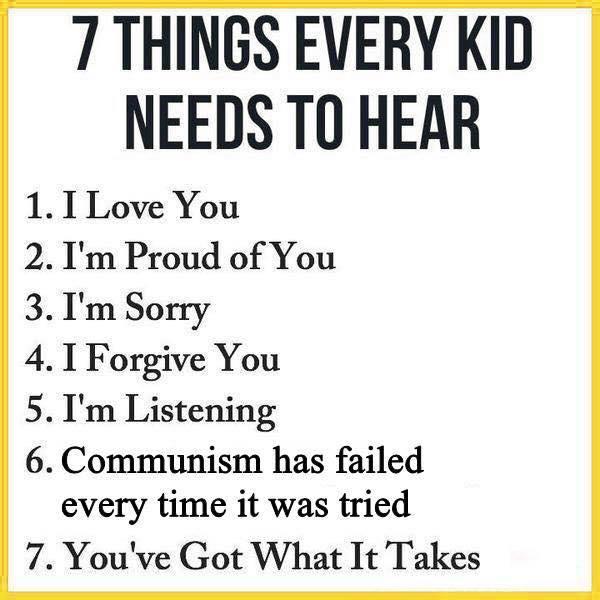 7 THINGS EVERY KID NEEDS TO HEAR 1. I Love You 2. I'm Proud of You 3. I'm Sorry 4. I Forgive You 5. I'm Listening 6. Communism has failed every time it was tried 7. You've Got What It Takes