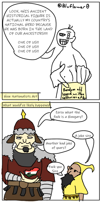 LOOK, THIS ANCIENT HISTORICAL FIGURE IS ACTUALLY MY COUNTRY'S NATIONAL HERO BECAUSE HE WAS BORN IN THE LAND OF OUR ANCESTORS!!!!!! ONE OF US!!! ONE OF US!!! ONE OF US!!! Bluflower 0 How Nationalists Act What would've likely happened Random all legend written centuries after Zerco what the f--- is a Hungary? Another bad joke of yours? A joke sire F--- you Sire