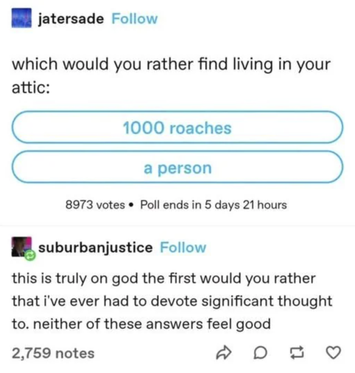 jatersade Follow which would you rather find living in your attic: 1000 roaches a person 8973 votes ⚫ Poll ends in 5 days 21 hours suburbanjustice Follow this is truly on god the first would you rather that i've ever had to devote significant thought to. neither of these answers feel good 2,759 notes DD D