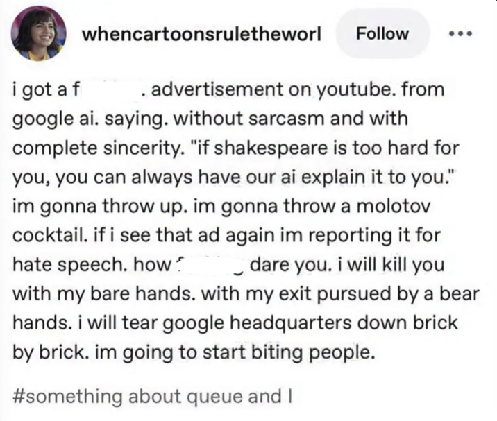 i got a f whencartoonsruletheworl Follow advertisement on youtube. from google ai. saying. without sarcasm and with complete sincerity. "if shakespeare is too hard for you, you can always have our ai explain it to you." im gonna throw up. im gonna throw a molotov cocktail. if i see that ad again im reporting it for hate speech. how dare you. i will kill you with my bare hands. with my exit pursued by a bear hands. i will tear google headquarters down brick by brick. im going to start biting people. #something about queue and I