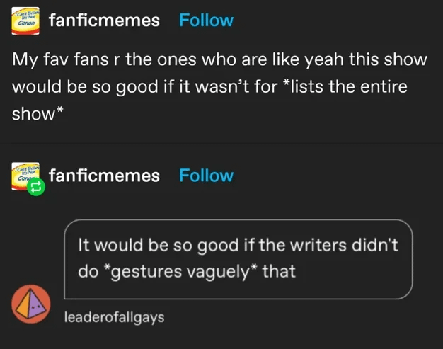 Conon fanficmemes Follow My fav fans r the ones who are like yeah this show would be so good if it wasn't for *lists the entire show* Cong fanficmemes Follow It would be so good if the writers didn't do *gestures vaguely* that leaderofallgays