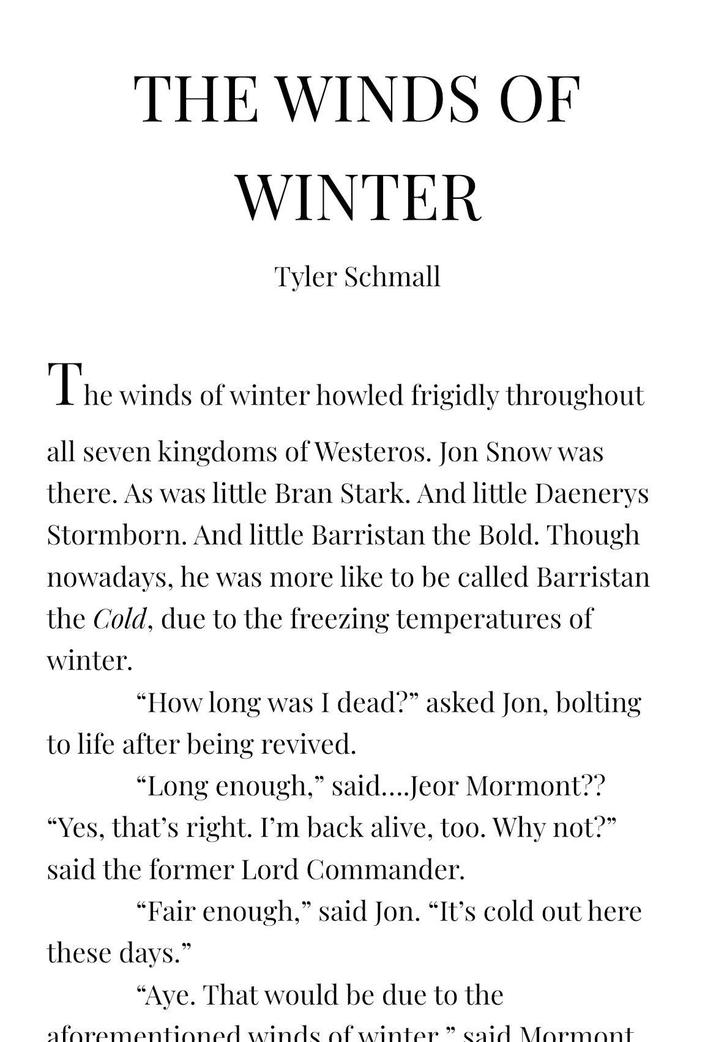 THE WINDS OF WINTER Tyler Schmall The winds of winter howled frigidly throughout all seven kingdoms of Westeros. Jon Snow was there. As was little Bran Stark. And little Daenerys Stormborn. And little Barristan the Bold. Though nowadays, he was more like to be called Barristan the Cold, due to the freezing temperatures of winter. "How long was I dead?" asked Jon, bolting to life after being revived. "Long enough," said....Jeor Mormont?? "Yes, that's right. I'm back alive, too. Why not?" said the former Lord Commander. "Fair enough," said Jon. “It's cold out here these days." "Aye. That would be due to the aforementioned winds of winter” said Mormont