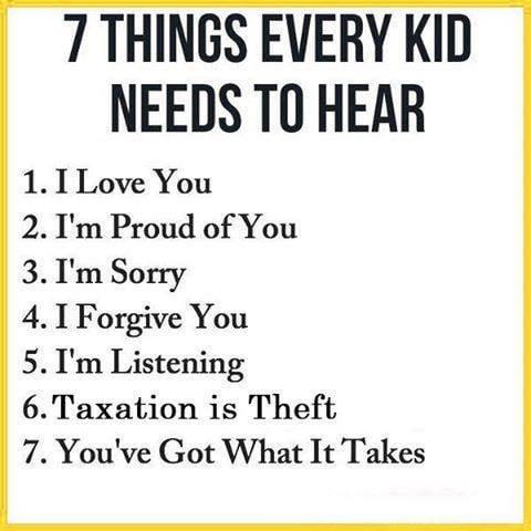 7 THINGS EVERY KID NEEDS TO HEAR 1. I Love You 2. I'm Proud of You 3. I'm Sorry 4. I Forgive You 5. I'm Listening 6. Taxation is Theft 7. You've Got What It Takes