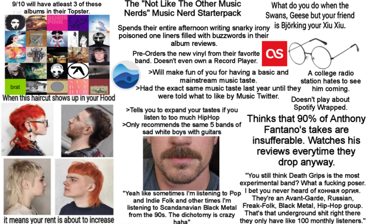 9/10 will have atleast 3 of these albums in their Topster. brat BORIS PINK BAT HER When this haircut shows up in your Hood it means your rent is about to increase The "Not Like The Other Music Nerds" Music Nerd Starterpack What do you do when the Swans, Geese but your friend Spends their entire afternoon writing snarky irony is Björking your Xiu Xiu. poisoned one liners filled with buzzwords in their album reviews. Pre-Orders the new vinyl from their favorite as band. Doesn't even own a Record Player. >Will make fun of you for having a basic and mainstream music taste. >Had the exact same music taste last year until they were told what to like by Music Twitter. >Tells you to expand your tastes if you listen to too much HipHop >Only recommends the same 5 bands of sad white boys with guitars A college radio station hates to see him coming. Doesn't play about Spotify Wrapped. Thinks that 90% of Anthony Fantano's takes are insufferable. Watches his reviews everytime they drop anyway. "You still think Death Grips is the most experimental band? What a f------ poser. "Yeah like sometimes I'm listening to Pop I bet you never heard of конная оргия. and Indie Folk and other times I'm listening to Scandanavian Black Metal from the 90s. The dichotomy is crazy haha" They're an Avant-Garde, Russian, Freak-Folk, Black Metal, Hip-Hop group. That's that underground s--- right there they only have like 100 monthly listeners."
