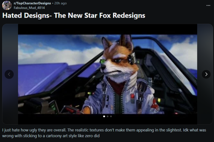 r/TopCharacterDesigns - 20h ago Fabulous Mud_4814 Hated Designs- The New Star Fox Redesigns > I just hate how ugly they are overall. The realistic textures don't make them appealing in the slightest. Idk what was wrong with sticking to a cartoony art style like zero did