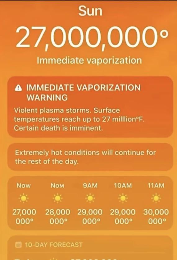 Sun 27,000,000° Immediate vaporization A IMMEDIATE VAPORIZATION WARNING Violent plasma storms. Surface temperatures reach up to 27 milllion°F. Certain death is imminent. Extremely hot conditions will continue for the rest of the day. Now NOM 9AM 10AM 11AM 27,000 28,000 29,000 29,000 30,000 000° 000° 000° 000° 000° 10-DAY FORECAST