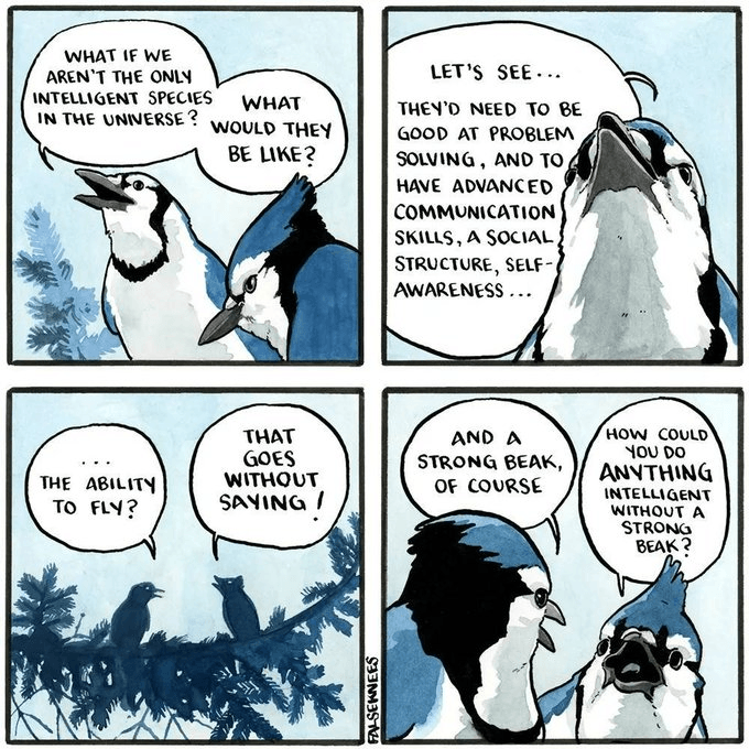 WHAT IF WE AREN'T THE ONLY INTELLIGENT SPECIES IN THE UNIVERSE? WHAT WOULD THEY BE LIKE? LET'S SEE... THEY'D NEED TO BE GOOD AT PROBLEM SOLVING, AND TO HAVE ADVANCED COMMUNICATION SKILLS, A SOCIAL, STRUCTURE, SELF- AWARENESS... THE ABILITY TO FLY? THAT GOES WITHOUT SAYING / FALSEKNEES AND A STRONG BEAK, OF COURSE HOW COULD YOU DO ANYTHING INTELLIGENT WITHOUT A STRONG BEAK?