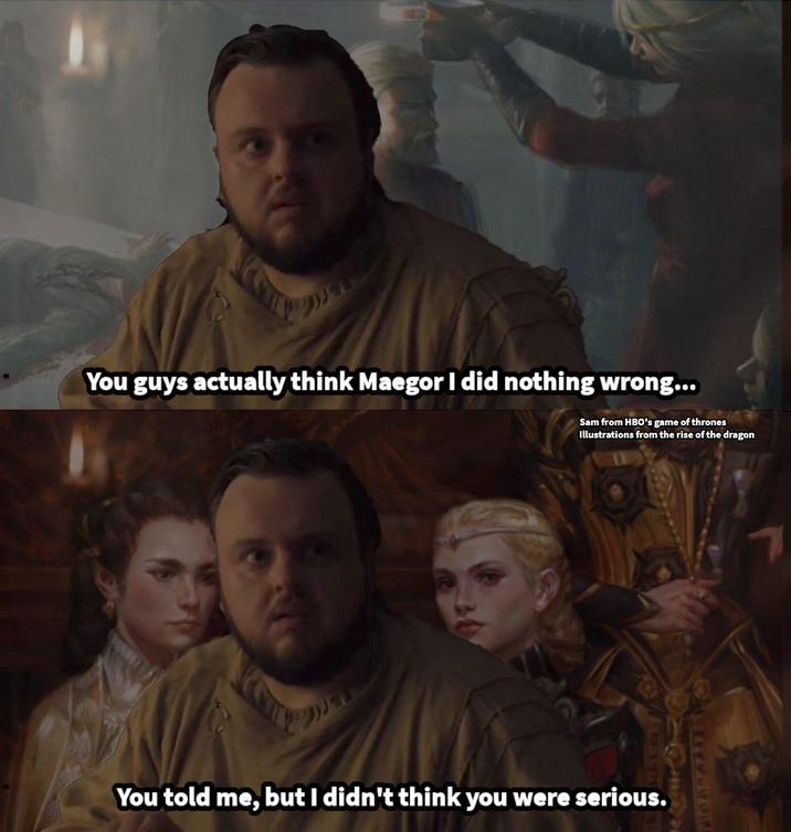 You guys actually think Maegor I did nothing wrong... Sam from HBO's game of thrones Illustrations from the rise of the dragon You told me, but I didn't think you were serious. PAGES & PARTI