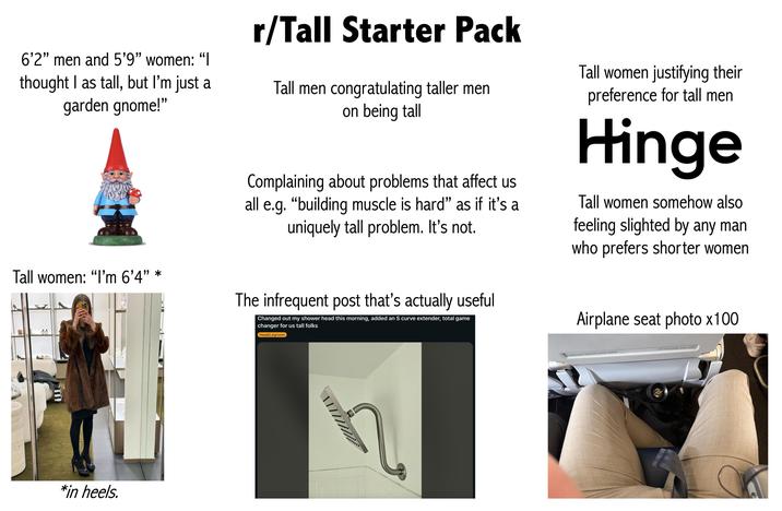 6'2" men and 5'9" women: "I thought I as tall, but I'm just a garden gnome!" Tall women: "I'm 6'4” * r/Tall Starter Pack Tall men congratulating taller ment on being tall Complaining about problems that affect us all e.g. "building muscle is hard" as if it's a uniquely tall problem. It's not. The infrequent post that's actually useful Changed out my shower head this morning, added an S curve extender, total game changer for us tall folks Head/Legroom Tall women justifying their preference for tall men Hinge Tall women somehow also feeling slighted by any man who prefers shorter women Airplane seat photo x100 E *in heels. Fasten your seat belt while seated Life vest under your seat