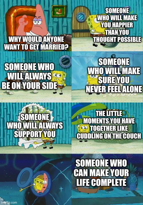 B WHY WOULD ANYONE WANT TO GET MARRIED? SOMEONE WHO WILL ALWAYS BE ON YOUR SIDE SOMEONE WHO WILL MAKE YOU HAPPIER THAN YOU THOUGHT POSSIBLE SOMEONE WHO WILL MAKE SURE YOU NEVER FEEL ALONE SOMEONE WHO WILL ALWAYS SUPPORT YOU THE LITTLE MOMENTS YOU HAVE TOGETHER LIKE CUDDLING ON THE COUCH imgflip.com SOMEONE WHO CAN MAKE YOUR LIFE COMPLETE