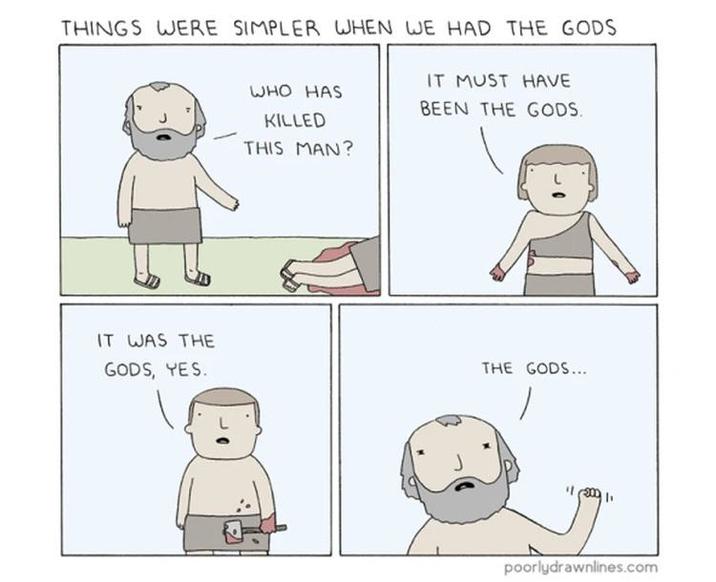 THINGS WERE SIMPLER WHEN WE HAD THE GODS IT WAS THE GODS, YES. WHO HAS KILLED THIS MAN? IT MUST HAVE BEEN THE GODS. THE GODS... poorlydrawnlines.com