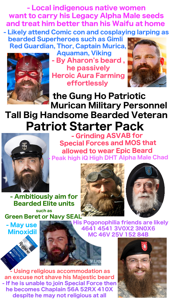 - Local indigenous native women want to carry his Legacy Alpha Male seeds and treat him better than his Waifu at home - Likely attend Comic con and cosplaying larping as bearded Superheroes such as Gimli Red Guardian, Thor, Captain Murica, Aquaman, Viking - By Aharon's beard, he passively Heroic Aura Farming effortlessly the Gung Ho Patriotic Murican Military Personnel Tall Big Handsome Bearded Veteran Patriot Starter Pack - Grinding ASVAB for Special Forces and MOS that allowed to wear Epic Beard Peak high iQ High DHT Alpha Male Chad - Ambitiously aim for Bearded Elite units such as Green Beret or Navy SEAL - May use Minoxidil His Pogonophilia friends are likely 4641 4541 3VOX2 3NOX6 MC 46V 25V 152 84B Rogaine REVITALIZES FOAM WARN CORDIN Using religious accommodation as an excuse not shave his Majestic beard - If he is unable to join Special Force then he becomes Chaplain 56A 52RX 410X despite he may not religious at all