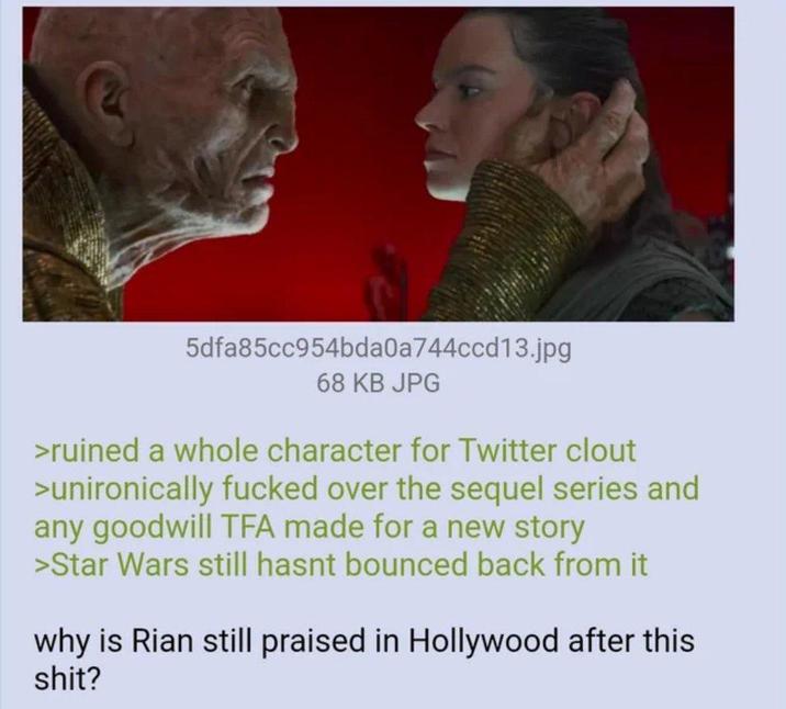 5dfa85cc954bda0a744ccd13.jpg 68 KB JPG >ruined a whole character for Twitter clout >unironically f----- over the sequel series and any goodwill TFA made for a new story >Star Wars still hasnt bounced back from it why is Rian still praised in Hollywood after this s---?