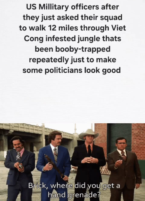 US Millitary officers after they just asked their squad to walk 12 miles through Viet Cong infested jungle thats been booby-trapped repeatedly just to make some politicians look good Brick, where did you get a hand grenade?