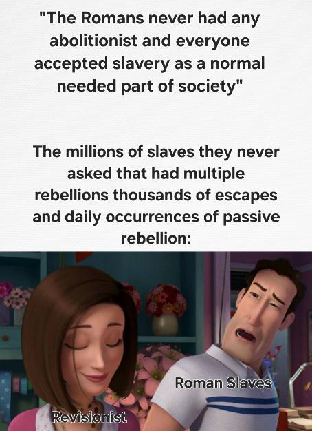 "The Romans never had any abolitionist and everyone accepted slavery as a normal needed part of society" The millions of slaves they never asked that had multiple rebellions thousands of escapes and daily occurrences of passive rebellion: Revisionist Roman Slaves