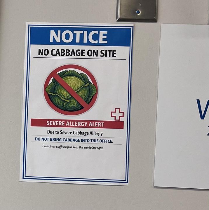 NOTICE NO CABBAGE ON SITE SEVERE ALLERGY ALERT Due to Severe Cabbage Allergy + DO NOT BRING CABBAGE INTO THIS OFFICE. Protect our staff: Help us keep this workplace safe! V