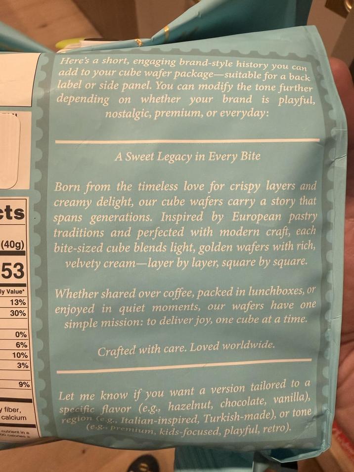 ets (40g) 53 ly Value* 13% 30% 0% 6% 10% 3% 9% y fiber, calcium nutrient in a 00 calories a Here's a short, engaging brand-style history you can add to your cube wafer package-suitable for a back label or side panel. You can modify the tone further depending on whether your brand is playful, nostalgic, premium, or everyday: A Sweet Legacy in Every Bite Born from the timeless love for crispy layers and creamy delight, our cube wafers carry a story that spans generations. Inspired by European pastry traditions and perfected with modern craft, each bite-sized cube blends light, golden wafers with rich, velvety cream-layer by layer, square by square. Whether shared over coffee, packed in lunchboxes, or enjoyed in quiet moments, our wafers have one simple mission: to deliver joy, one cube at a time. Crafted with care. Loved worldwide. Let me know if you want a version tailored to a specific flavor (e.g., hazelnut, chocolate, vanilla), region (eg., Italian-inspired, Turkish-made), or tone (e.g., premium, kids-focused, playful, retro).