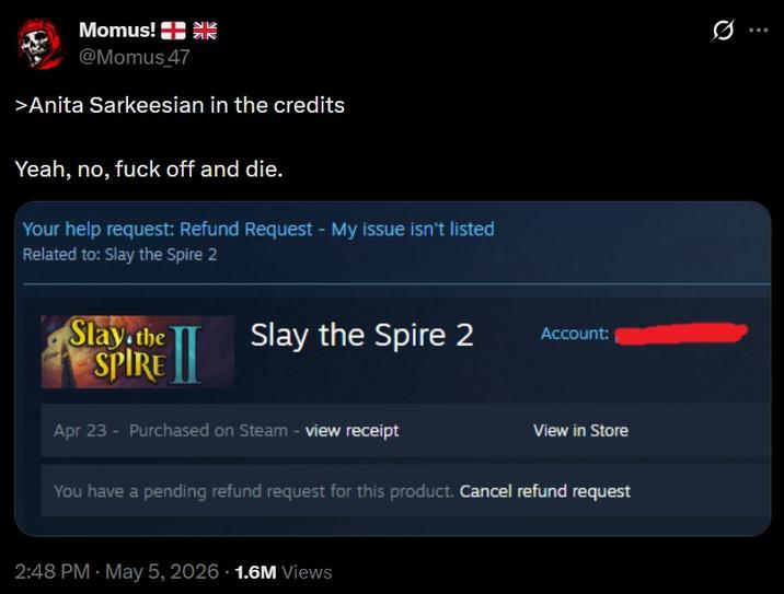 Momus! حالا ак @Momus 47 >Anita Sarkeesian in the credits Yeah, no, f--- off and die. Your help request: Refund Request - My issue isn't listed Related to: Slay the Spire 2 Slay the SPIRE Slay the Spire 2 Account: Apr 23 - Purchased on Steam - view receipt View in Store You have a pending refund request for this product. Cancel refund request 2:48 PM - May 5, 2026 1.6M Views 0