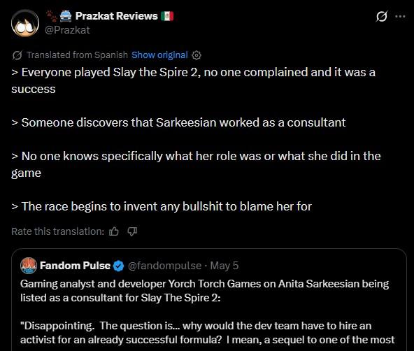 Prazkat Reviews @Prazkat Translated from Spanish Show original > Everyone played Slay the Spire 2, no one complained and it was a success 10 > Someone discovers that Sarkeesian worked as a consultant > No one knows specifically what her role was or what she did in the game > The race begins to invent any b------- to blame her for Rate this translation: Fandom Pulse @fandompulse - May 5 Gaming analyst and developer Yorch Torch Games on Anita Sarkeesian being listed as a consultant for Slay The Spire 2: "Disappointing. The question is... why would the dev team have to hire an activist for an already successful formula? I mean, a sequel to one of the most
