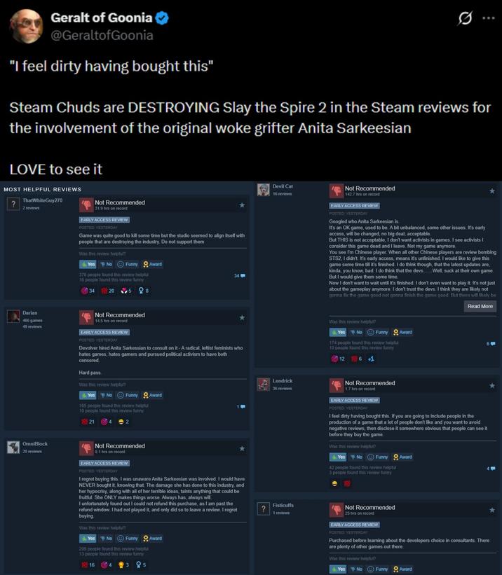 Geralt of Goonia @GeraltofGoonia "I feel dirty having bought this" Steam Chuds are DESTROYING Slay the Spire 2 in the Steam reviews for the involvement of the original woke grifter Anita Sarkeesian LOVE to see it MOST HELPFUL REVIEWS ? ThatWhiteGuy270 2 reviews Not Recommended 31.9 hrs on record EARLY ACCESS REVIEW POSTED: YESTERDAY Game was quite good to kill some time but the studio seemed to align itself with people that are destroying the industry. Do not support them Was this review helpful? Yes No Funny 376 people found this review helpful 16 people found this review funny 34 100 20 8 Award 34 Devil Cat 16 reviews Not Recommended 142.7 hrs on record EARLY ACCESS REVIEW POSTED: YESTERDAY Googled who Anita Sarkeesian is. It's an OK game, used to be. A bit unbalanced, some other issues. It's early access, will be changed, no big deal, acceptable. But THIS is not acceptable, I don't want activists in games. I see activists I consider this game dead and I leave. Not my game anymore. You see I'm Chinese player. When all other Chinese players are review bombing STS2, I didn't. It's early access, means it's unfinished. I would like to give this game some time till it's finished. I do think though, that the latest updates are, kinda, you know, bad. I do think that the devs....... Well, suck at their own game. But I would give them some time. Now I don't want to wait until it's finished. I don't even want to play it. It's not just about the gameplay anymore. I don't trust the devs. I think they are likely not gonna fix the game good not gonna finish the game good. But there will likely be Read More Darian 466 games 49 reviews Not Recommended 14.5 hrs on record EARLY ACCESS REVIEW POSTED: YESTERDAY Devolver hired Anita Sarkessian to consult on it - A radical, leftist feminists who hates games, hates gamers and pursued political activism to have both censored. Hard pass. Was this review helpful? Yes No Funny 165 people found this review helpful 10 people found this review funny 10021 Award OmniBlock 20 reviews Not Recommended 0.1 hrs on record EARLY ACCESS REVIEW POSTED: YESTERDAY I regret buying this. I was unaware Anita Sarkeesian was involved. I would have NEVER bought it, knowing that. The damage she has done to this industry, and her hypocrisy, along with all of her terrible ideas, taints anything that could be fruitful. She ONLY makes things worse. Always has, always will. I unfortunately found out I could not refund this purchase, as I am past the refund window. I had not played it, and only did so to leave a review. I regret buying. Was this review helpful? Yes No Funny Award 206 people found this review helpful 13 people found this review funny 109 16 4 3 05 Lendrick 36 reviews Fisticuffs ? 1 reviews Was this review helpful? Yes No Funny Award 174 people found this review helpful 10 people found this review funny 12 6 +1 Not Recommended 1.7 hrs on record EARLY ACCESS REVIEW POSTED: YESTERDAY I feel dirty having bought this. If you are going to include people in the production of a game that a lot of people don't like and you want to avoid negative reviews, then disclose it somewhere obvious that people can see it before they buy the game. Was this review helpful? Yes No Funny Award 42 people found this review helpful 3 people found this review funny 100 6-> Not Recommended 25 hrs on record EARLY ACCESS REVIEW POSTED: YESTERDAY Purchased before learning about the developers choice in consultants. There are plenty of other games out there. Was this review helpful? Yes No Funny Award