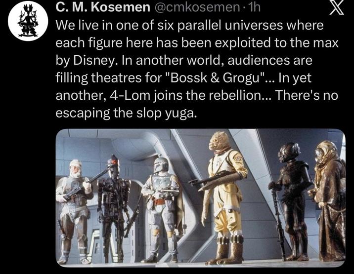 C. M. Kosemen @cmkosemen⚫1h We live in one of six parallel universes where each figure here has been exploited to the max by Disney. In another world, audiences are filling theatres for "Bossk & Grogu"... In yet another, 4-Lom joins the rebellion... There's no escaping the slop yuga.
