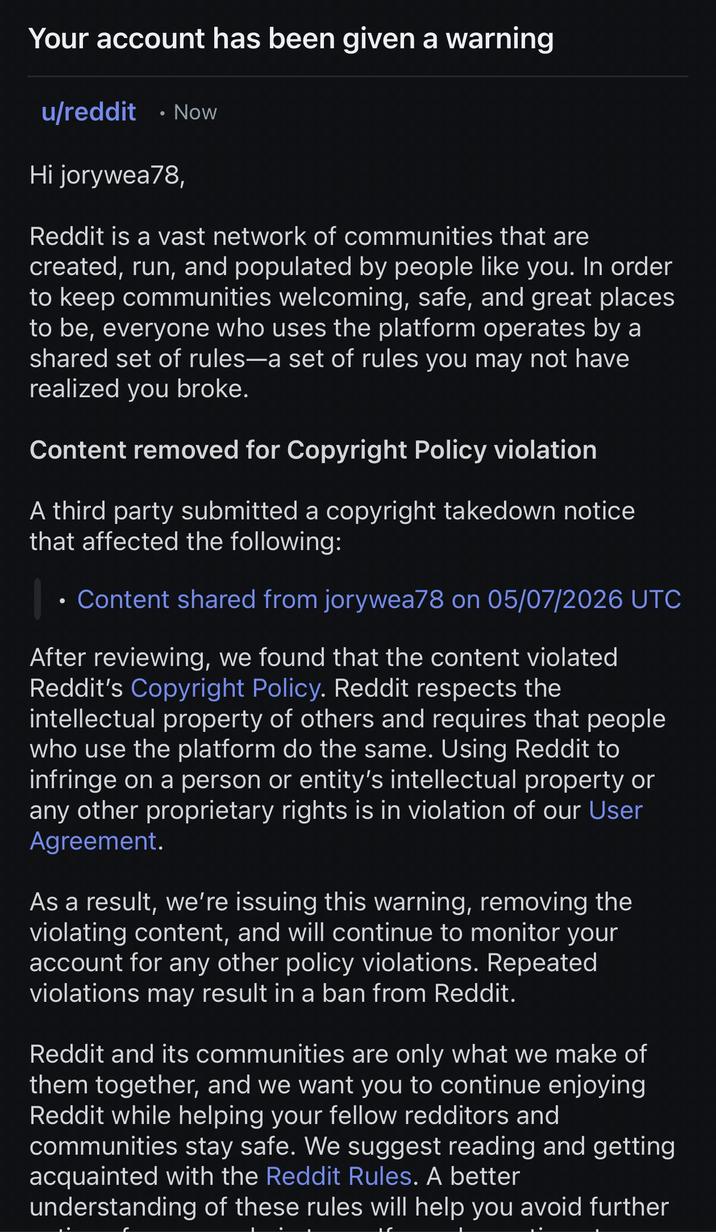 Your account has been given a warning u/reddit . Now Hi jorywea78, Reddit is a vast network of communities that are created, run, and populated by people like you. In order to keep communities welcoming, safe, and great places to be, everyone who uses the platform operates by a shared set of rules-a set of rules you may not have realized you broke. Content removed for Copyright Policy violation A third party submitted a copyright takedown notice that affected the following: | ⚫ Content shared from jorywea78 on 05/07/2026 UTC After reviewing, we found that the content violated Reddit's Copyright Policy. Reddit respects the intellectual property of others and requires that people who use the platform do the same. Using Reddit to infringe on a person or entity's intellectual property or any other proprietary rights is in violation of our User Agreement. As a result, we're issuing this warning, removing the violating content, and will continue to monitor your account for any other policy violations. Repeated violations may result in a ban from Reddit. Reddit and its communities are only what we make of them together, and we want you to continue enjoying Reddit while helping your fellow redditors and communities stay safe. We suggest reading and getting acquainted with the Reddit Rules. A better understanding of these rules will help you avoid further