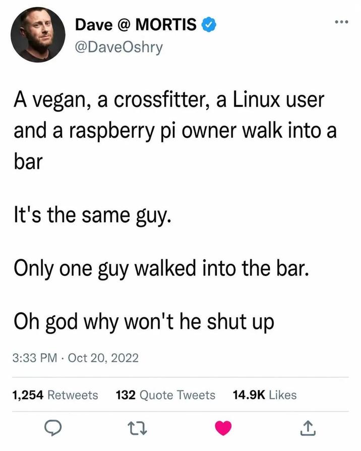 Dave @ MORTIS @DaveOshry A vegan, a crossfitter, a Linux user and a raspberry pi owner walk into a bar It's the same guy. Only one guy walked into the bar. Oh god why won't he shut up 3:33 PM Oct 20, 2022 1,254 Retweets 132 Quote Tweets 14.9K Likes 27