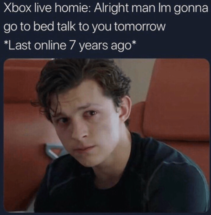 Xbox live homie: Alright man Im gonna go to bed talk to you tomorrow *Last online 7 years ago*