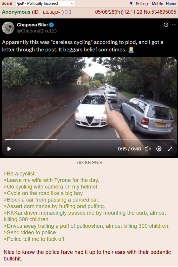 Board /pol/ - Politically Incorrect Anonymous (ID: EtUSLjDv) Chapona Bike @ChaponaBike123 Settings Mobile Home 05/08/26(Fri)12:11:22 No.534695005 Apparently this was "careless cycling" according to plod, and I got a letter through the post. It beggars belief sometimes. HD60 MVN 793 KB PNG LB53 POR 0:15/0:48 » ✪ >Be a cyclist. >Leave my wife with Tyrone for the day. >Go cycling with camera on my helmet. >Cycle on the road like a big boy. >Block a car from passing a parked car. >Assert dominance by huffing and puffing. >KKKar driver menacingly passes me by mounting the curb, almost killing 300 children. >Drives away trailing a puff of pullooshun, almost killing 300 children. >Send video to police. >Police tell me to f--- off. Nice to know the police have had it up to their ears with their pedantic b-------.