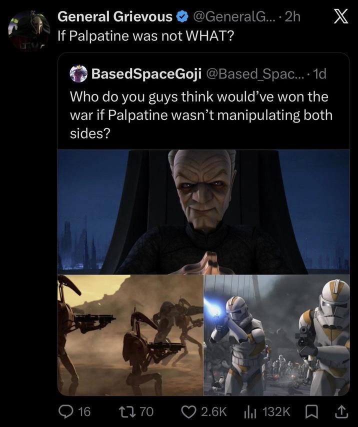 General Grievous @GeneralG.... 2h X If Palpatine was not WHAT? BasedSpaceGoji @Based Spac.... 1d Who do you guys think would've won the war if Palpatine wasn't manipulating both sides? Q16 1770 2.6K 132K