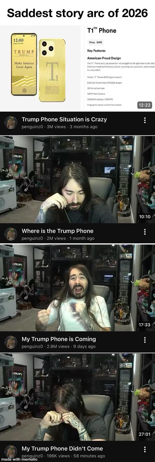 Saddest story arc of 2026 T1™ Phone BEEF TOSTE TOSTE 12:00 January 20,2025 TRUMP MOBILE Make America Great Again T Price: $499 Key Features American-Proud Design The T1 Phone isn't just powerful-it's brought to life right here in the USA. American hands behind every device, we bring care, precision, and trusted to every detail. Model: T1 Phone 8002 (gold version) 6.25 inch Punch Hole AMOLED screen 120 Hz refresh rate 50MP Main Camera 5000mAh battery/20W PD JDSLAPY BEEF TOSTE PSLAP Fingerprint sensor and Al Face Unlock 12:22 Trump Phone Situation is Crazy penguinz0 3M views • 3 months ago Where is the Trump Phone penguinz0 - 2M views • 1 month ago My Trump Phone is Coming . . penguinz0 2.8M views 9 days ago BEEF OSTE My Trump Phone Didn't Come penguinz0 196K views 58 minutes ago made with mematic . Geof vice 10:10 17:33 27:01